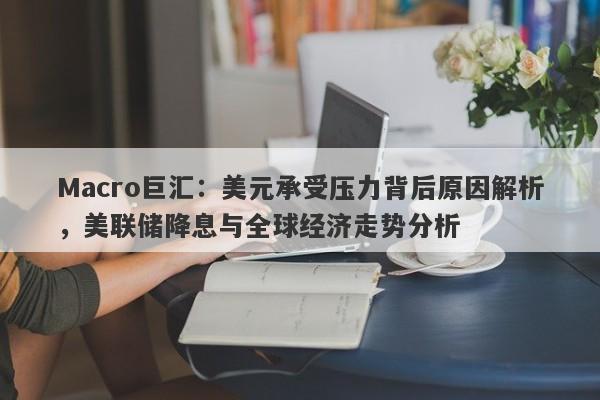 Macro巨汇：美元承受压力背后原因解析，美联储降息与全球经济走势分析
