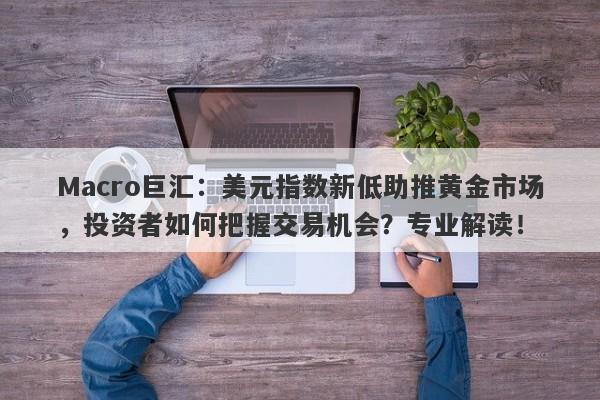 Macro巨汇：美元指数新低助推黄金市场，投资者如何把握交易机会？专业解读！