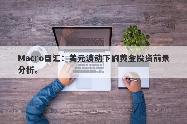 Macro巨汇：美元波动下的黄金投资前景分析。