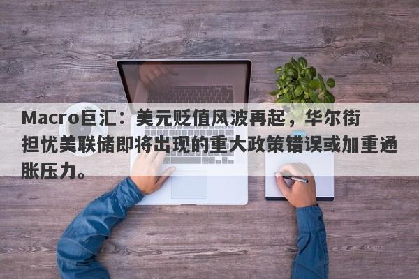 Macro巨汇：美元贬值风波再起，华尔街担忧美联储即将出现的重大政策错误或加重通胀压力。