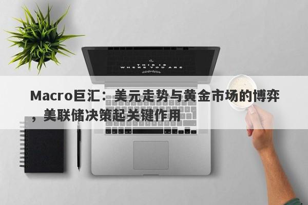 Macro巨汇：美元走势与黄金市场的博弈，美联储决策起关键作用