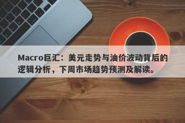 Macro巨汇：美元走势与油价波动背后的逻辑分析，下周市场趋势预测及解读。