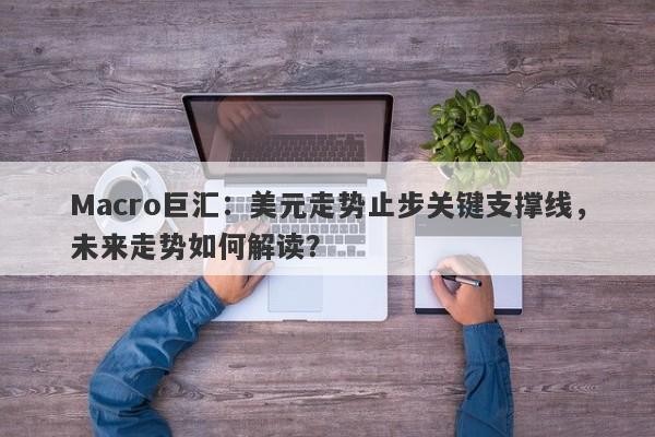 Macro巨汇：美元走势止步关键支撑线，未来走势如何解读？