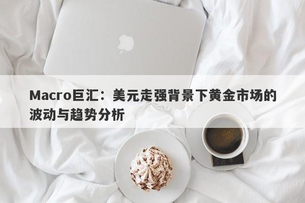 Macro巨汇：美元走强背景下黄金市场的波动与趋势分析