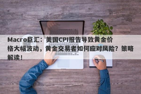 Macro巨汇：美国CPI报告导致黄金价格大幅波动，黄金交易者如何应对风险？策略解读！