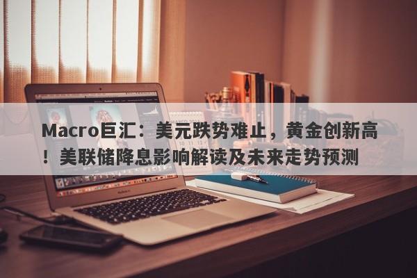Macro巨汇：美元跌势难止，黄金创新高！美联储降息影响解读及未来走势预测