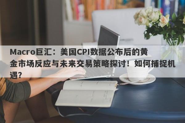 Macro巨汇：美国CPI数据公布后的黄金市场反应与未来交易策略探讨！如何捕捉机遇？