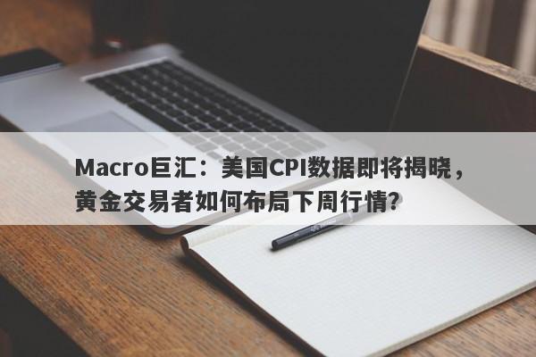 Macro巨汇：美国CPI数据即将揭晓，黄金交易者如何布局下周行情？