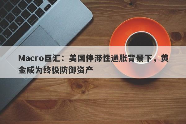 Macro巨汇：美国停滞性通胀背景下，黄金成为终极防御资产