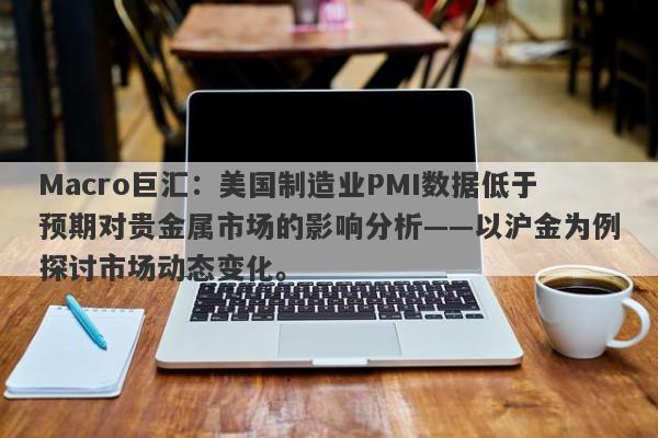Macro巨汇：美国制造业PMI数据低于预期对贵金属市场的影响分析——以沪金为例探讨市场动态变化。