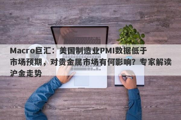 Macro巨汇：美国制造业PMI数据低于市场预期，对贵金属市场有何影响？专家解读沪金走势