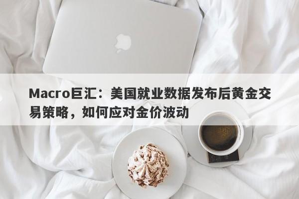 Macro巨汇：美国就业数据发布后黄金交易策略，如何应对金价波动