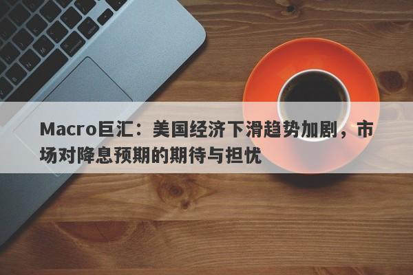 Macro巨汇：美国经济下滑趋势加剧，市场对降息预期的期待与担忧