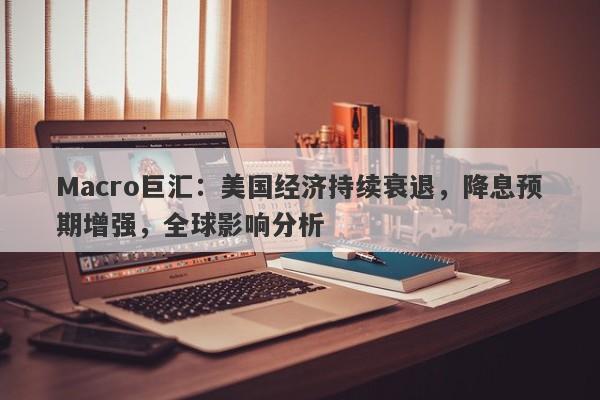Macro巨汇：美国经济持续衰退，降息预期增强，全球影响分析