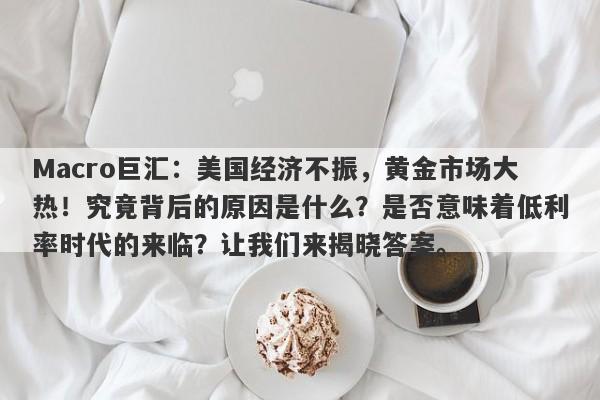 Macro巨汇：美国经济不振，黄金市场大热！究竟背后的原因是什么？是否意味着低利率时代的来临？让我们来揭晓答案。