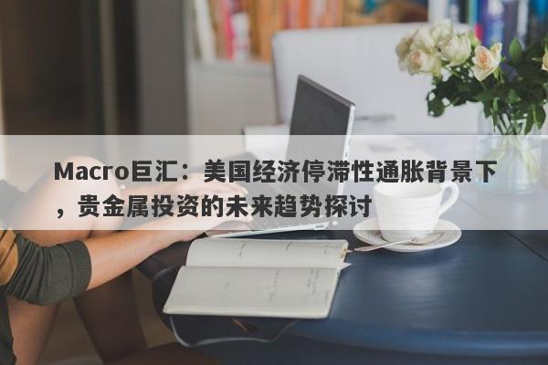 Macro巨汇：美国经济停滞性通胀背景下，贵金属投资的未来趋势探讨