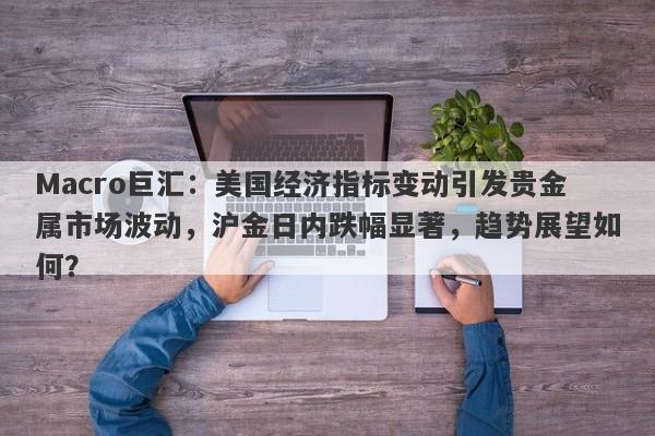 Macro巨汇：美国经济指标变动引发贵金属市场波动，沪金日内跌幅显著，趋势展望如何？