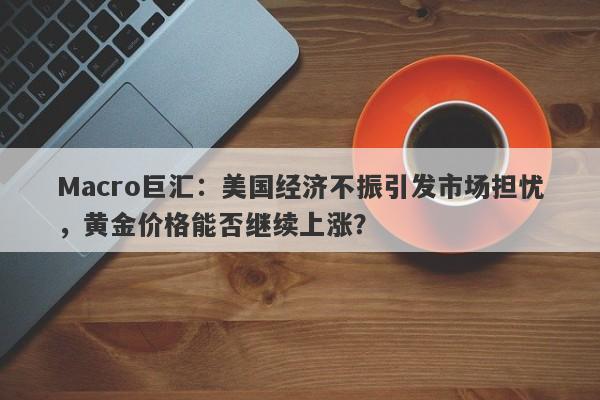 Macro巨汇：美国经济不振引发市场担忧，黄金价格能否继续上涨？
