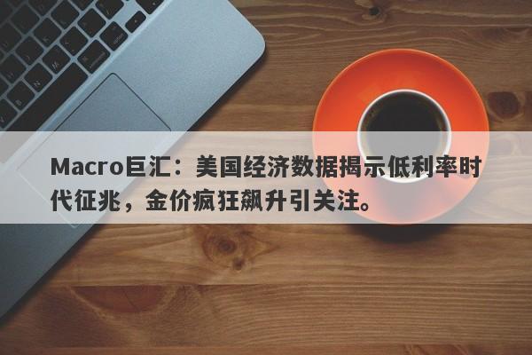 Macro巨汇：美国经济数据揭示低利率时代征兆，金价疯狂飙升引关注。