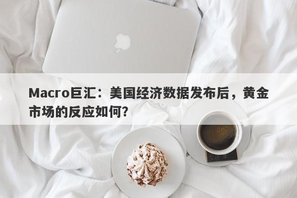 Macro巨汇：美国经济数据发布后，黄金市场的反应如何？