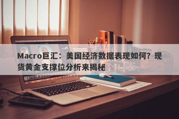 Macro巨汇：美国经济数据表现如何？现货黄金支撑位分析来揭秘