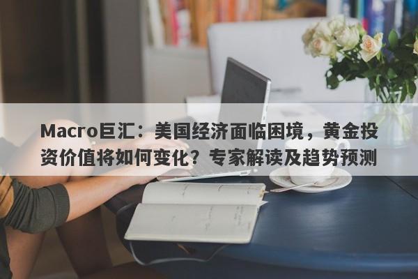 Macro巨汇：美国经济面临困境，黄金投资价值将如何变化？专家解读及趋势预测