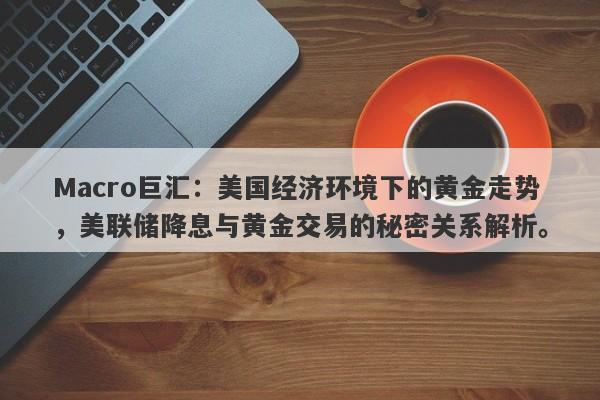 Macro巨汇：美国经济环境下的黄金走势，美联储降息与黄金交易的秘密关系解析。