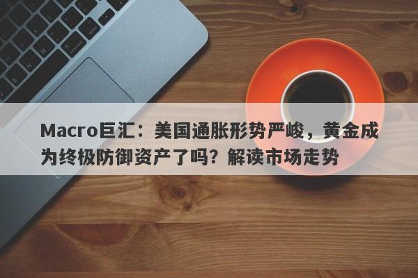 Macro巨汇：美国通胀形势严峻，黄金成为终极防御资产了吗？解读市场走势