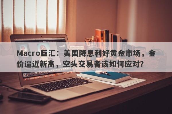 Macro巨汇：美国降息利好黄金市场，金价逼近新高，空头交易者该如何应对？