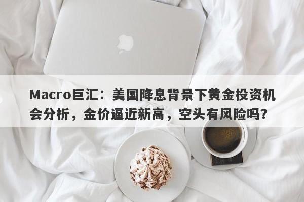 Macro巨汇：美国降息背景下黄金投资机会分析，金价逼近新高，空头有风险吗？