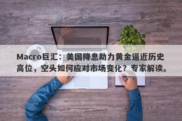 Macro巨汇：美国降息助力黄金逼近历史高位，空头如何应对市场变化？专家解读。