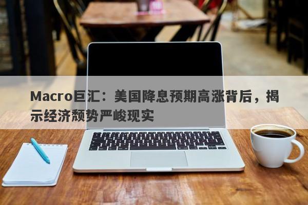 Macro巨汇：美国降息预期高涨背后，揭示经济颓势严峻现实