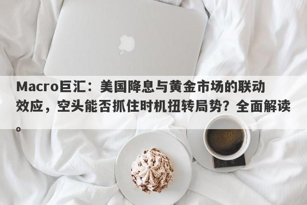 Macro巨汇：美国降息与黄金市场的联动效应，空头能否抓住时机扭转局势？全面解读。