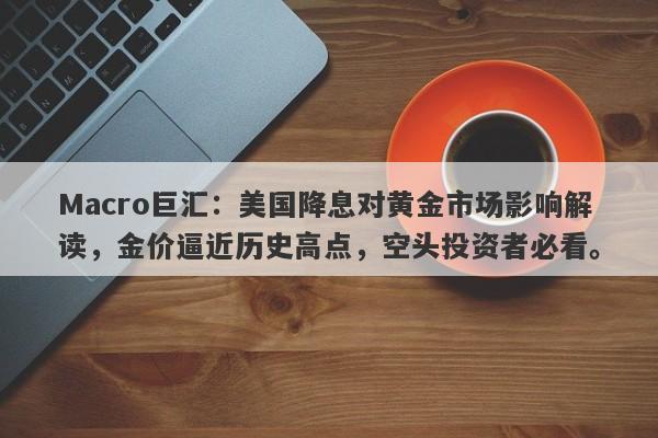 Macro巨汇：美国降息对黄金市场影响解读，金价逼近历史高点，空头投资者必看。