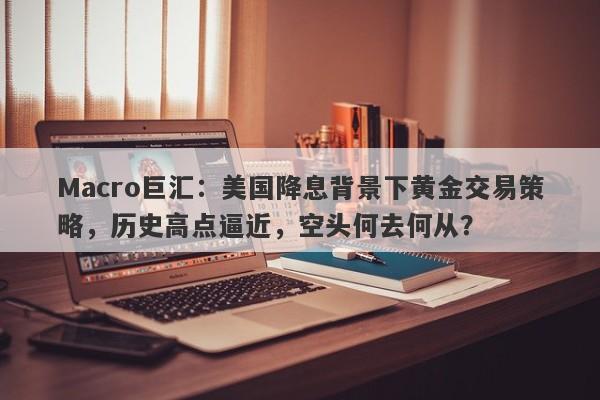 Macro巨汇：美国降息背景下黄金交易策略，历史高点逼近，空头何去何从？
