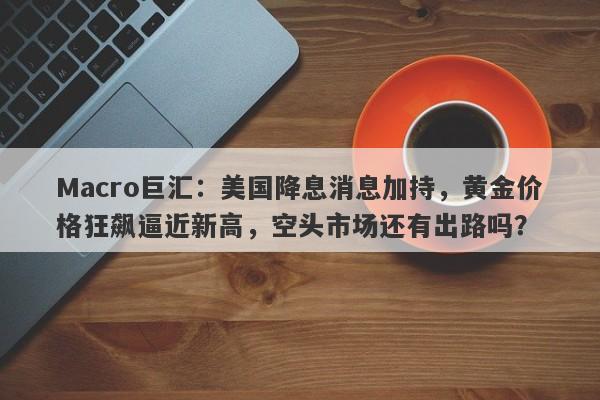 Macro巨汇：美国降息消息加持，黄金价格狂飙逼近新高，空头市场还有出路吗？