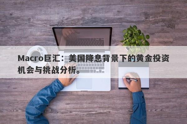 Macro巨汇：美国降息背景下的黄金投资机会与挑战分析。