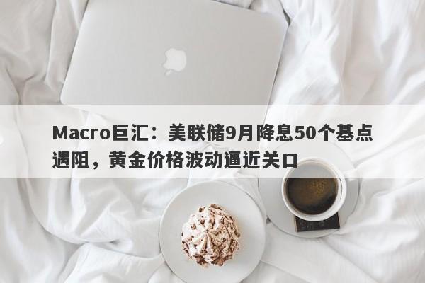 Macro巨汇：美联储9月降息50个基点遇阻，黄金价格波动逼近关口
