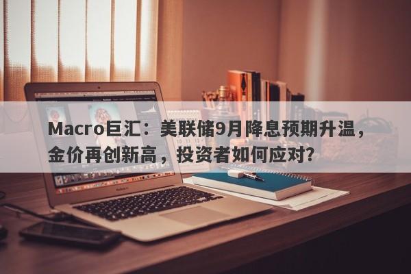 Macro巨汇：美联储9月降息预期升温，金价再创新高，投资者如何应对？