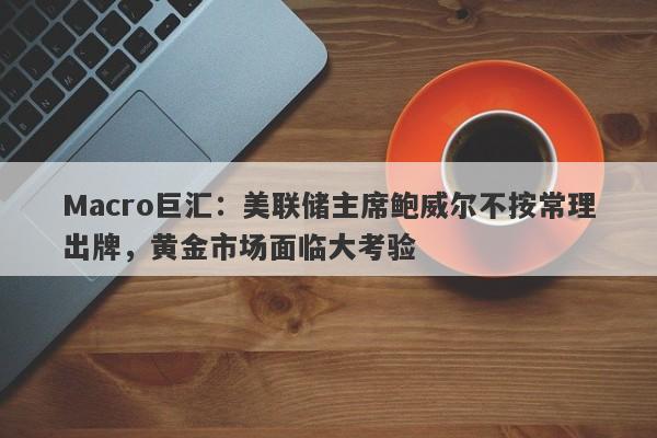 Macro巨汇：美联储主席鲍威尔不按常理出牌，黄金市场面临大考验