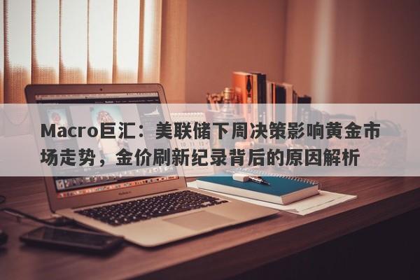 Macro巨汇：美联储下周决策影响黄金市场走势，金价刷新纪录背后的原因解析