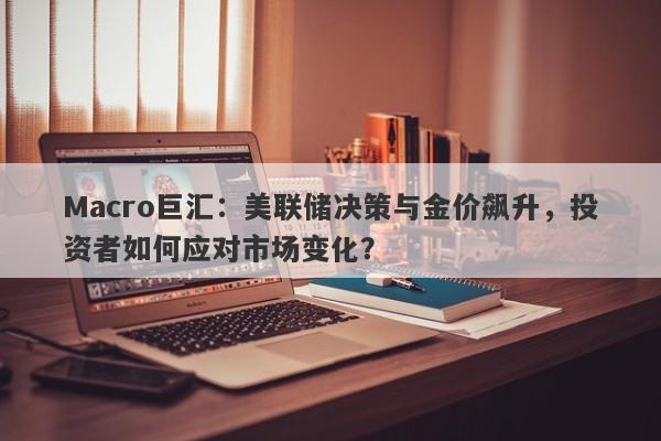 Macro巨汇：美联储决策与金价飙升，投资者如何应对市场变化？