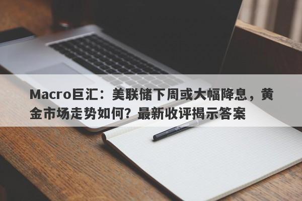 Macro巨汇：美联储下周或大幅降息，黄金市场走势如何？最新收评揭示答案