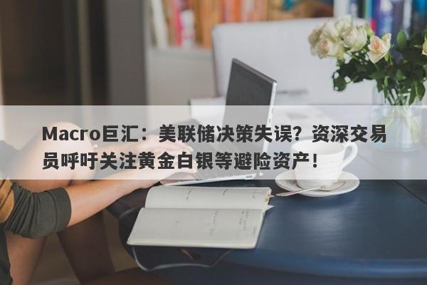 Macro巨汇：美联储决策失误？资深交易员呼吁关注黄金白银等避险资产！