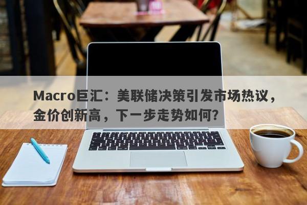 Macro巨汇：美联储决策引发市场热议，金价创新高，下一步走势如何？