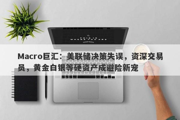 Macro巨汇：美联储决策失误，资深交易员，黄金白银等硬资产成避险新宠