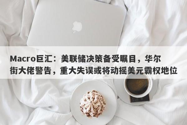 Macro巨汇：美联储决策备受瞩目，华尔街大佬警告，重大失误或将动摇美元霸权地位