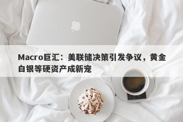 Macro巨汇：美联储决策引发争议，黄金白银等硬资产成新宠