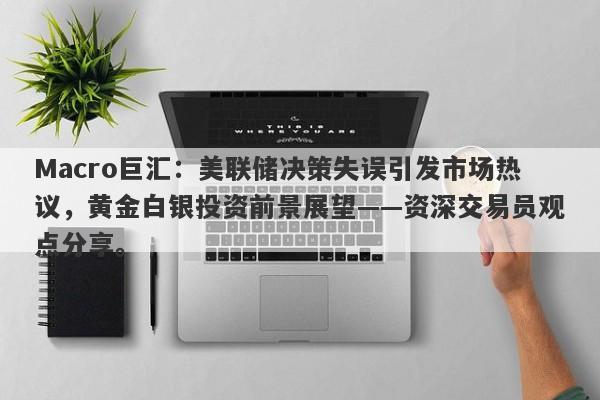 Macro巨汇：美联储决策失误引发市场热议，黄金白银投资前景展望——资深交易员观点分享。