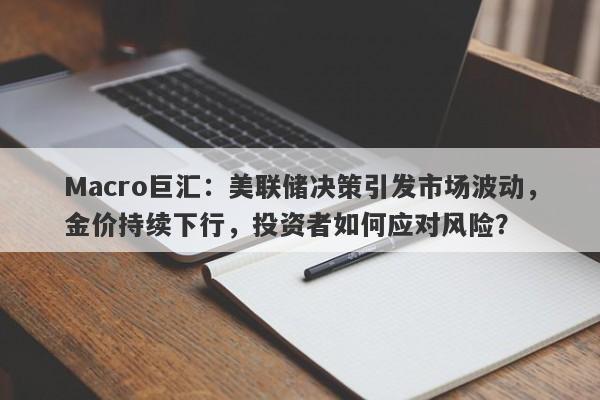 Macro巨汇：美联储决策引发市场波动，金价持续下行，投资者如何应对风险？